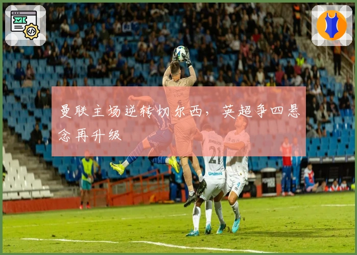 曼联主场逆转切尔西，英超争四悬念再升级