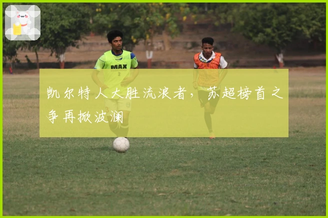 凯尔特人大胜流浪者，苏超榜首之争再掀波澜