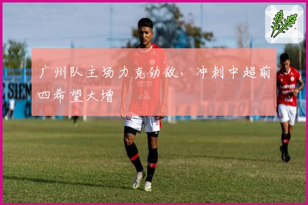 广州队主场力克劲敌，冲刺中超前四希望大增