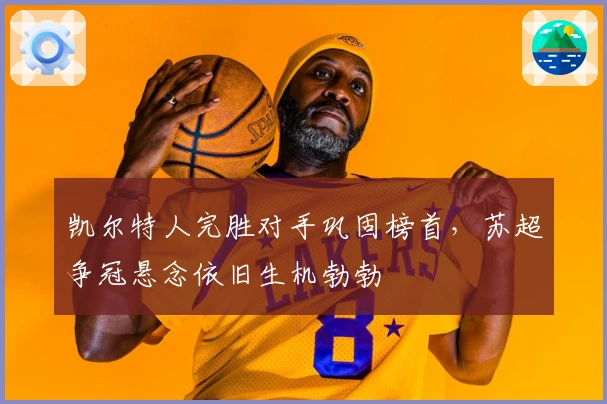 凯尔特人完胜对手巩固榜首，苏超争冠悬念依旧生机勃勃