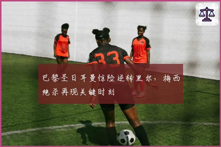 巴黎圣日耳曼惊险逆转里尔，梅西绝杀再现关键时刻