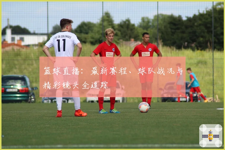 篮球直播：最新赛程、球队战况与精彩镜头全追踪