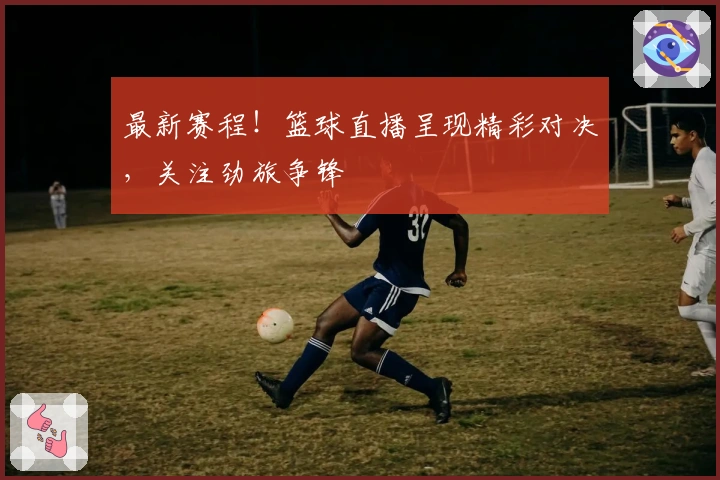 最新赛程！篮球直播呈现精彩对决，关注劲旅争锋