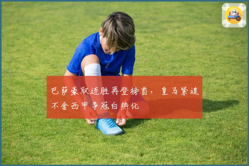 巴萨豪取连胜再登榜首,皇马紧追不舍西甲争冠白热化