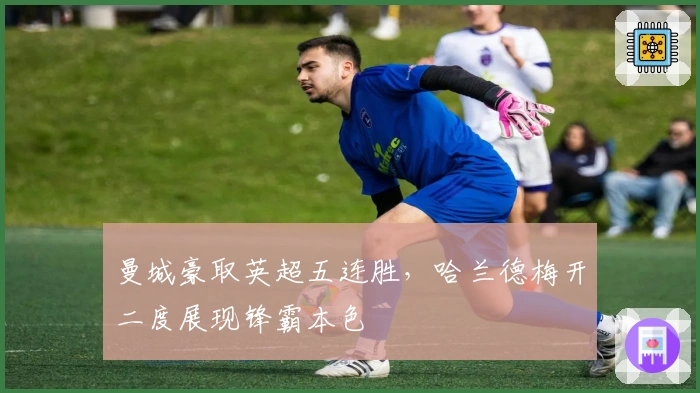 曼城豪取英超五连胜，哈兰德梅开二度展现锋霸本色