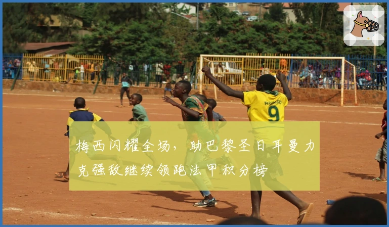 梅西闪耀全场，助巴黎圣日耳曼力克强敌继续领跑法甲积分榜