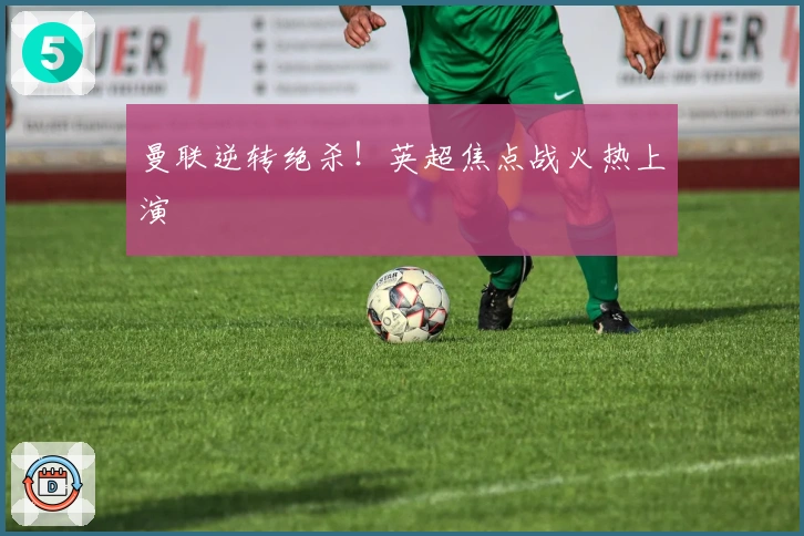 曼联逆转绝杀！英超焦点战火热上演